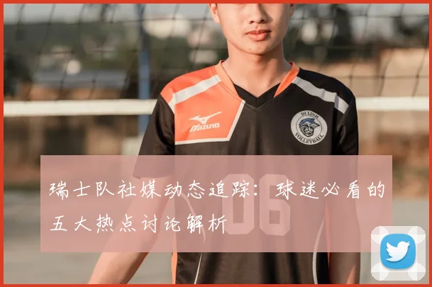 瑞士队社媒动态追踪:球迷必看的五大热点讨论解析