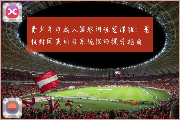 青少年与成人篮球训练营课程:暑假封闭集训与系统技巧提升指南