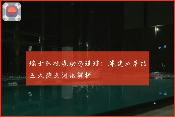 瑞士队社媒动态追踪：球迷必看的五大热点讨论解析