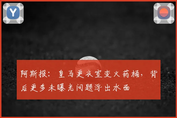 阿斯报：皇马更衣室变火药桶，背后更多未曝光问题浮出水面