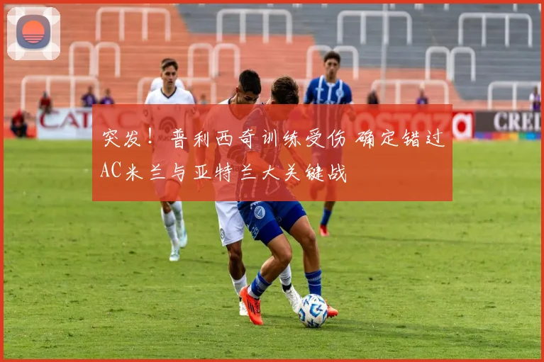 突发！普利西奇训练受伤 确定错过AC米兰与亚特兰大关键战