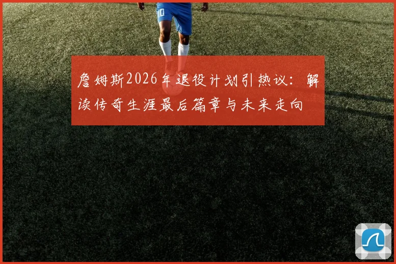 詹姆斯2026年退役计划引热议：解读传奇生涯最后篇章与未来走向