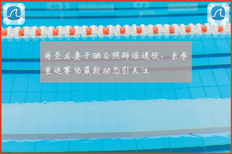 蒋圣龙妻子晒合照辟谣退役，亲承重返赛场最新动态引关注