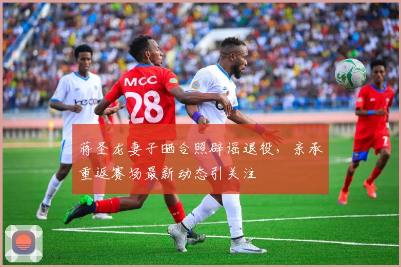 蒋圣龙妻子晒合照辟谣退役,亲承重返赛场最新动态引关注